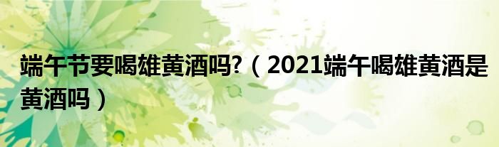 端午节要喝雄黄酒吗?（2021端午喝雄黄酒是黄酒吗）