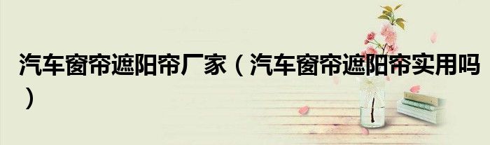 汽车窗帘遮阳帘厂家（汽车窗帘遮阳帘实用吗）