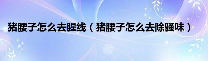 猪腰子怎么去腥线（猪腰子怎么去除骚味）