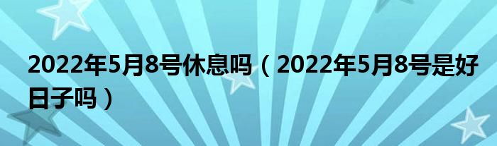 2022年5月8号休息吗（2022年5月8号是好日子吗）