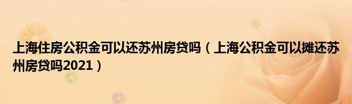 上海住房公积金可以还苏州房贷吗（上海公积金可以摊还苏州房贷吗2021）