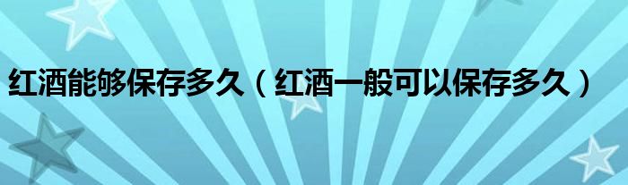 红酒能够保存多久（红酒一般可以保存多久）