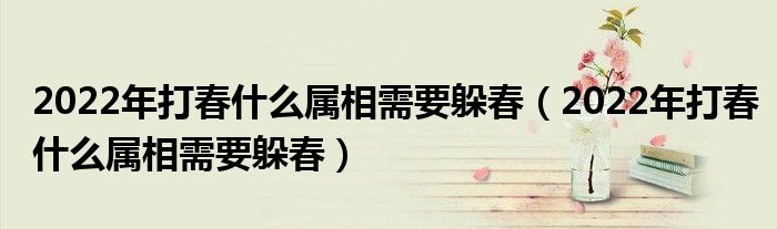 2022年打春什么属相需要躲春（2022年打春什么属相需要躲春）