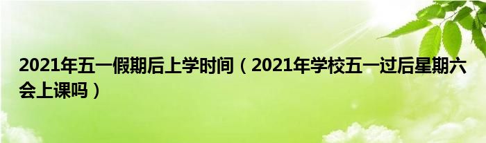 2021年五一假期后上学时间（2021年学校五一过后星期六会上课吗）
