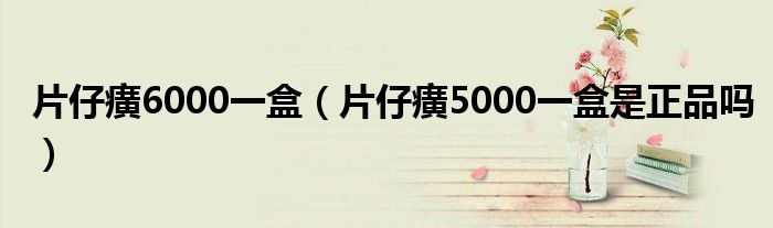 片仔癀6000一盒（片仔癀5000一盒是正品吗）