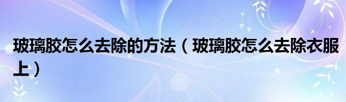 玻璃胶怎么去除的方法（玻璃胶怎么去除衣服上）