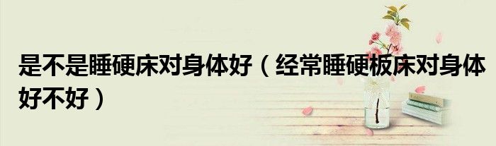是不是睡硬床对身体好（经常睡硬板床对身体好不好）