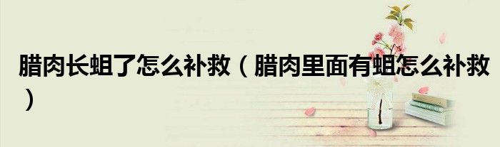 腊肉长蛆了怎么补救（腊肉里面有蛆怎么补救）