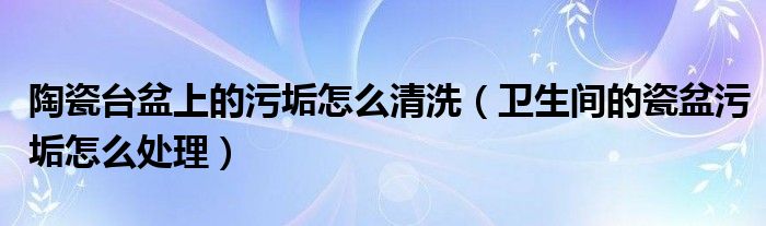 陶瓷台盆上的污垢怎么清洗（卫生间的瓷盆污垢怎么处理）