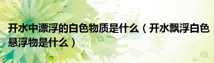 开水中漂浮的白色物质是什么（开水飘浮白色悬浮物是什么）