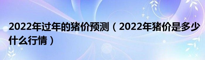 2022年过年的猪价预测（2022年猪价是多少什么行情）