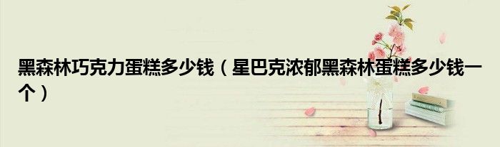 黑森林巧克力蛋糕多少钱（星巴克浓郁黑森林蛋糕多少钱一个）