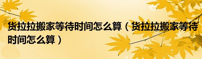 货拉拉搬家等待时间怎么算（货拉拉搬家等待时间怎么算）