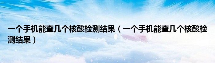 一个手机能查几个核酸检测结果（一个手机能查几个核酸检测结果）