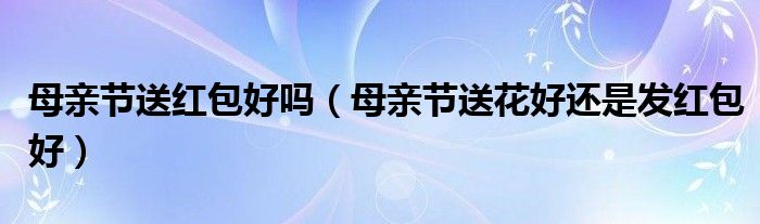 母亲节送红包好吗（母亲节送花好还是发红包好）