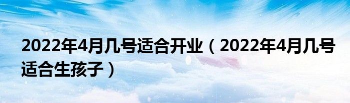 2022年4月几号适合开业（2022年4月几号适合生孩子）