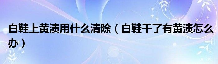 白鞋上黄渍用什么清除（白鞋干了有黄渍怎么办）