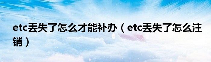 etc丢失了怎么才能补办（etc丢失了怎么注销）