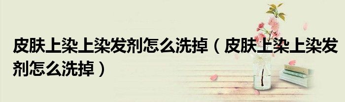 皮肤上染上染发剂怎么洗掉（皮肤上染上染发剂怎么洗掉）