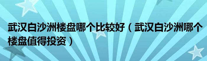 武汉白沙洲楼盘哪个比较好（武汉白沙洲哪个楼盘值得投资）