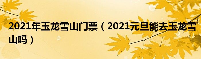 2021年玉龙雪山门票（2021元旦能去玉龙雪山吗）