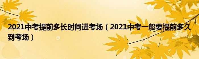 2021中考提前多长时间进考场（2021中考一般要提前多久到考场）