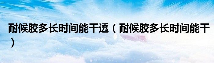 耐候胶多长时间能干透（耐候胶多长时间能干）