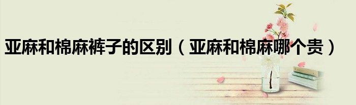 亚麻和棉麻裤子的区别（亚麻和棉麻哪个贵）
