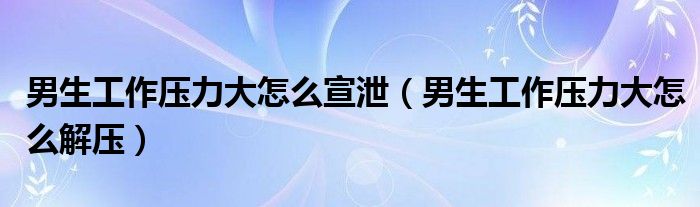 男生工作压力大怎么宣泄（男生工作压力大怎么解压）