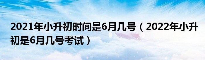 2021年小升初时间是6月几号（2022年小升初是6月几号考试）