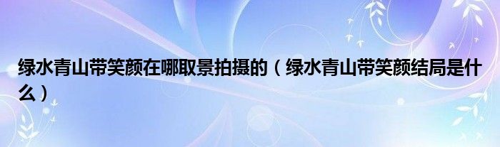 绿水青山带笑颜在哪取景拍摄的（绿水青山带笑颜结局是什么）
