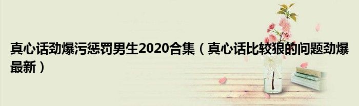 真心话劲爆污惩罚男生2020合集（真心话比较狠的问题劲爆最新）