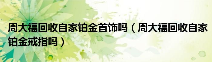周大福回收自家铂金首饰吗（周大福回收自家铂金戒指吗）