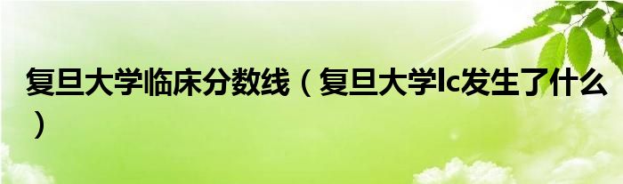 复旦大学临床分数线（复旦大学lc发生了什么）