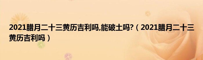 2021腊月二十三黄历吉利吗,能破土吗?（2021腊月二十三黄历吉利吗）