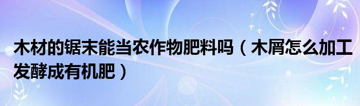 木材的锯末能当农作物肥料吗（木屑怎么加工发酵成有机肥）