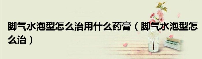 脚气水泡型怎么治用什么药膏（脚气水泡型怎么治）