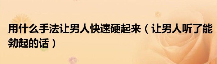 用什么手法让男人快速硬起来（让男人听了能勃起的话）