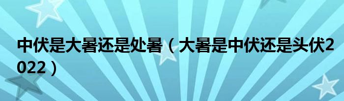 中伏是大暑还是处暑（大暑是中伏还是头伏2022）