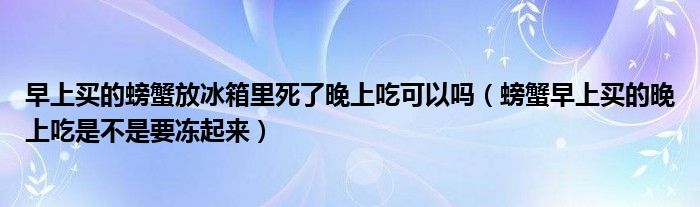 早上买的螃蟹放冰箱里死了晚上吃可以吗（螃蟹早上买的晚上吃是不是要冻起来）