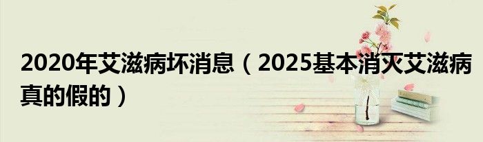 2020年艾滋病坏消息（2025基本消灭艾滋病真的假的）