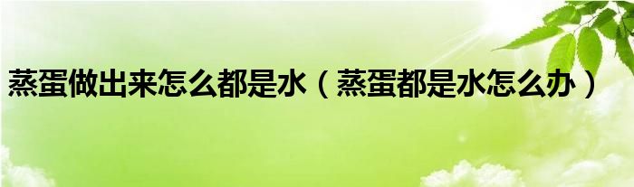 蒸蛋做出来怎么都是水（蒸蛋都是水怎么办）