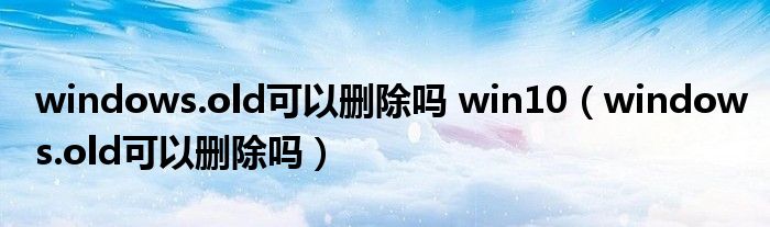windows.old可以删除吗 win10（windows.old可以删除吗）