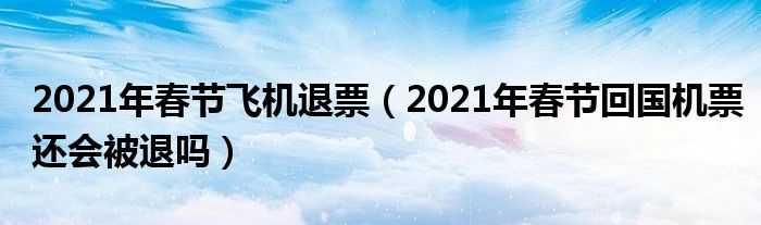 2021年春节飞机退票（2021年春节回国机票还会被退吗）
