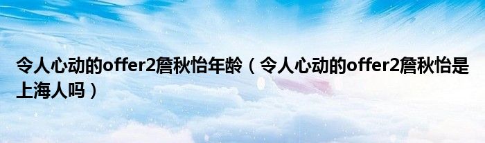 令人心动的offer2詹秋怡年龄（令人心动的offer2詹秋怡是上海人吗）