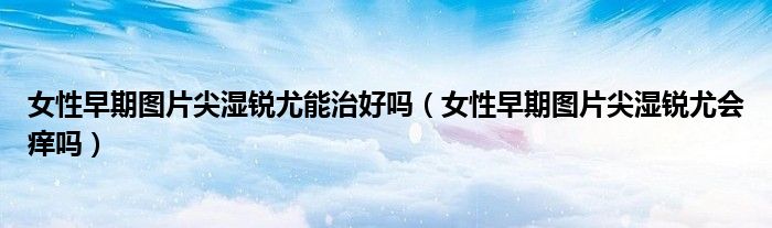 女性早期图片尖湿锐尤能治好吗（女性早期图片尖湿锐尤会痒吗）