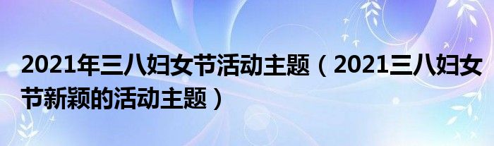 2021年三八妇女节活动主题（2021三八妇女节新颖的活动主题）