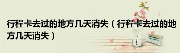 行程卡去过的地方几天消失（行程卡去过的地方几天消失）