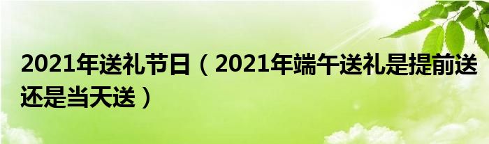 2021年送礼节日（2021年端午送礼是提前送还是当天送）