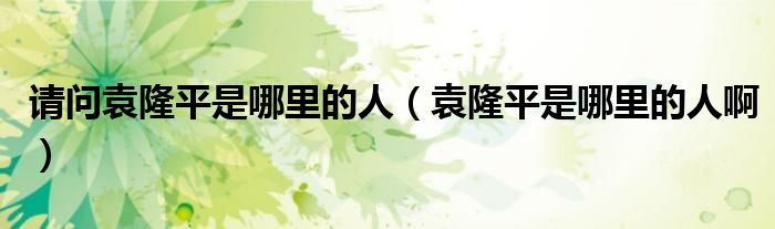 请问袁隆平是哪里的人（袁隆平是哪里的人啊）